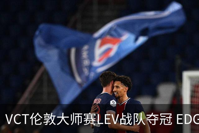 VCT伦敦大师赛LEV战队夺冠 EDG战队获季军
